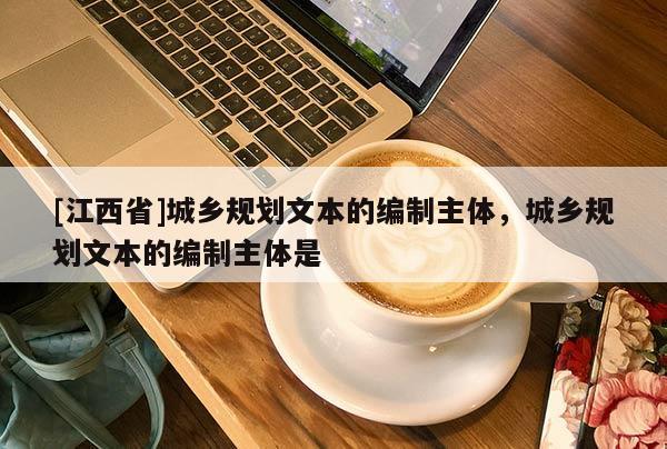 [江西省]城乡规划文本的编制主体，城乡规划文本的编制主体是