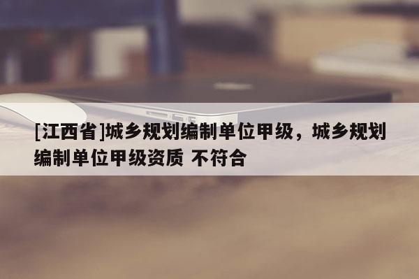 [江西省]城乡规划编制单位甲级，城乡规划编制单位甲级资质 不符合