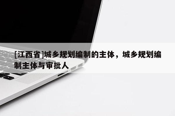 [江西省]城乡规划编制的主体，城乡规划编制主体与审批人