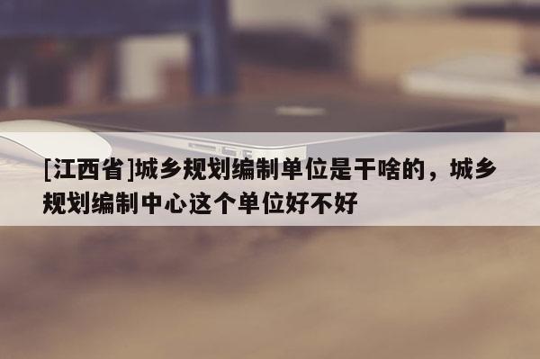 [江西省]城乡规划编制单位是干啥的，城乡规划编制中心这个单位好不好