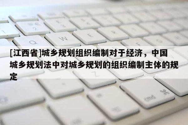 [江西省]城乡规划组织编制对于经济，中国城乡规划法中对城乡规划的组织编制主体的规定