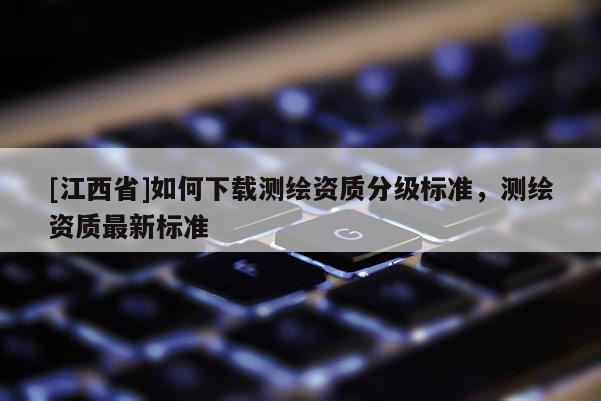 [江西省]如何下载测绘资质分级标准，测绘资质最新标准