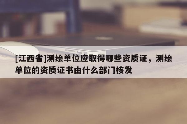 [江西省]测绘单位应取得哪些资质证，测绘单位的资质证书由什么部门核发