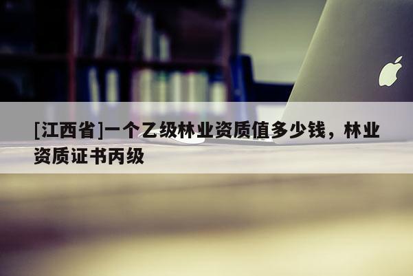 [江西省]一个乙级林业资质值多少钱，林业资质证书丙级