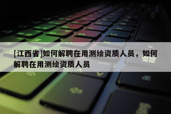 [江西省]如何解聘在用测绘资质人员，如何解聘在用测绘资质人员