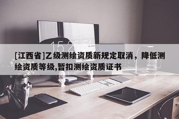 [江西省]乙级测绘资质新规定取消，降低测绘资质等级,暂扣测绘资质证书