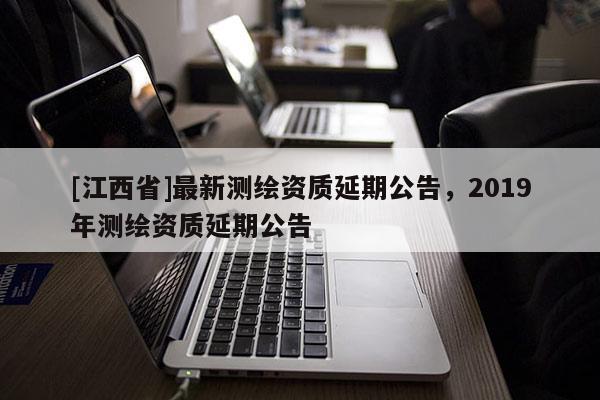 [江西省]最新测绘资质延期公告，2019年测绘资质延期公告