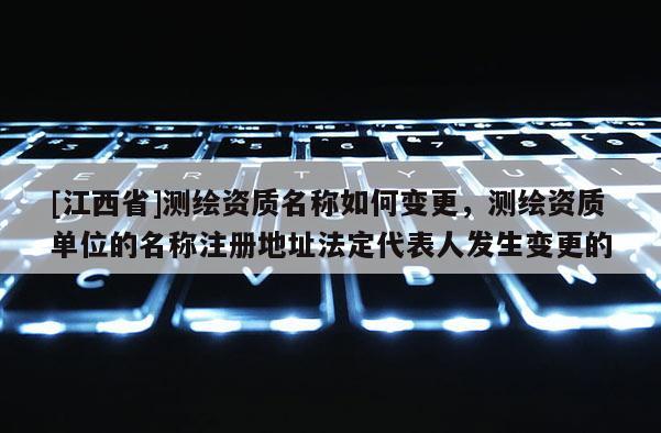 [江西省]测绘资质名称如何变更，测绘资质单位的名称注册地址法定代表人发生变更的