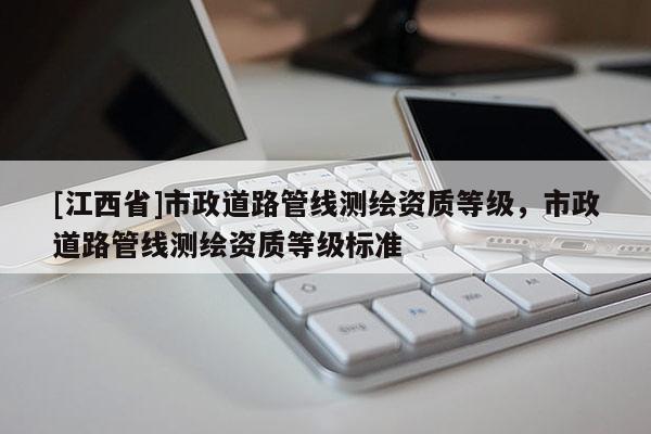 [江西省]市政道路管线测绘资质等级，市政道路管线测绘资质等级标准