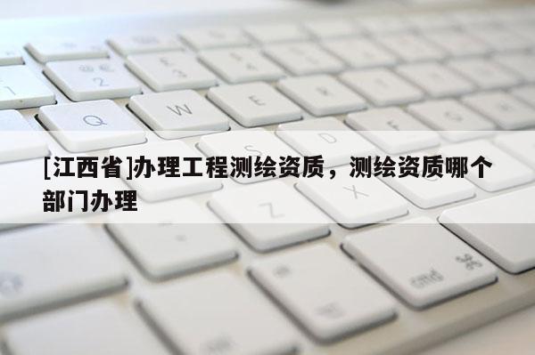 [江西省]办理工程测绘资质，测绘资质哪个部门办理