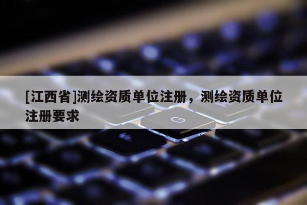 [江西省]测绘资质单位注册，测绘资质单位注册要求