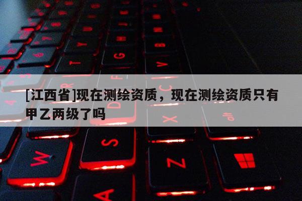 [江西省]现在测绘资质，现在测绘资质只有甲乙两级了吗