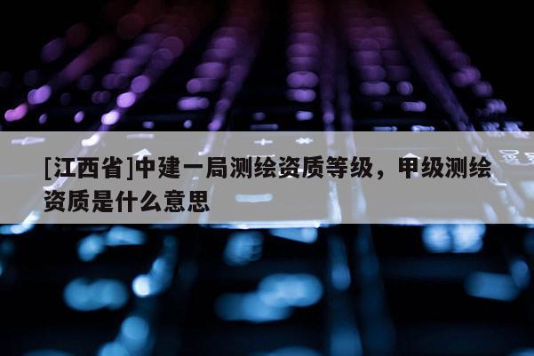 [江西省]中建一局测绘资质等级，甲级测绘资质是什么意思
