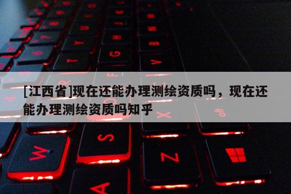 [江西省]现在还能办理测绘资质吗，现在还能办理测绘资质吗知乎