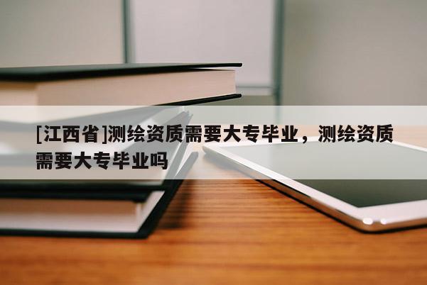 [江西省]测绘资质需要大专毕业，测绘资质需要大专毕业吗