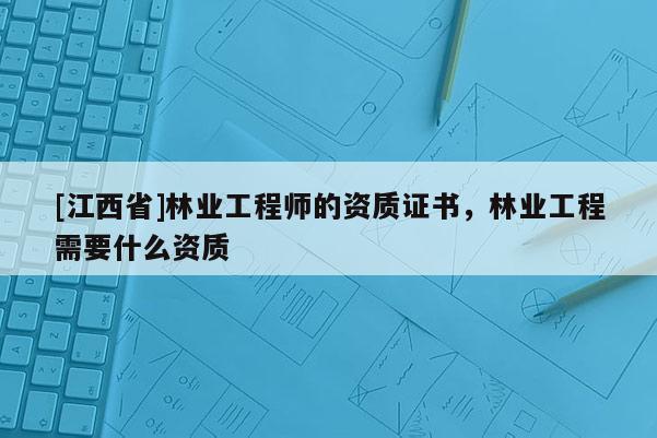 [江西省]林业工程师的资质证书，林业工程需要什么资质