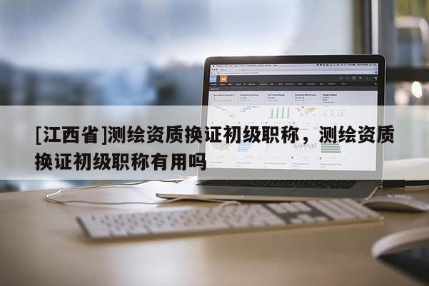 [江西省]测绘资质换证初级职称，测绘资质换证初级职称有用吗