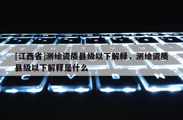 [江西省]测绘资质县级以下解释，测绘资质县级以下解释是什么