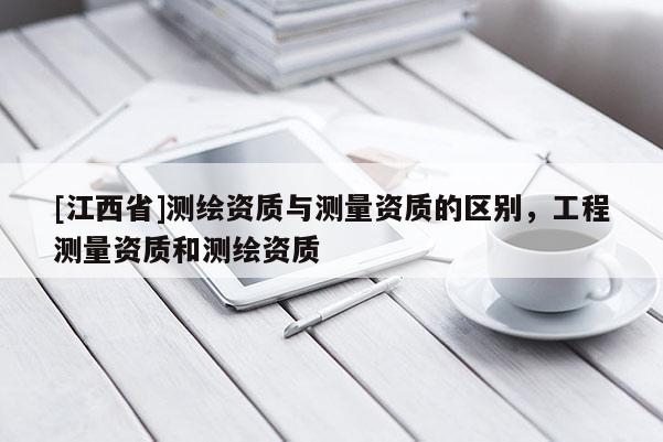[江西省]测绘资质与测量资质的区别，工程测量资质和测绘资质