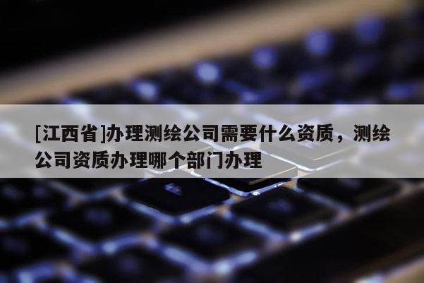 [江西省]办理测绘公司需要什么资质，测绘公司资质办理哪个部门办理