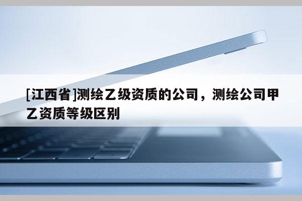 [江西省]测绘乙级资质的公司，测绘公司甲乙资质等级区别