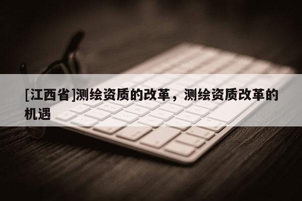 [江西省]测绘资质的改革，测绘资质改革的机遇