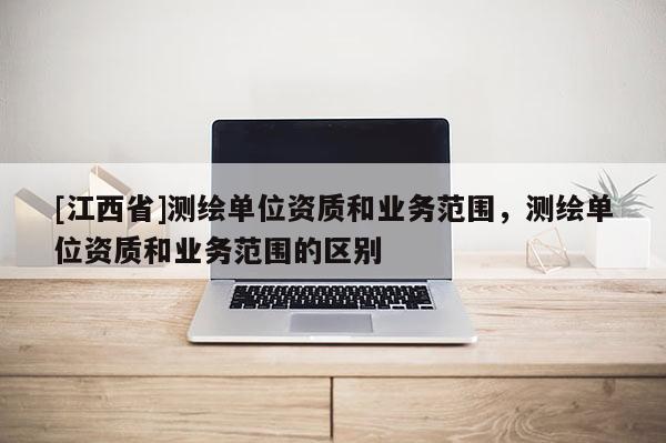 [江西省]测绘单位资质和业务范围，测绘单位资质和业务范围的区别