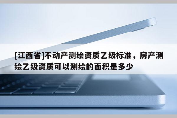 [江西省]不动产测绘资质乙级标准，房产测绘乙级资质可以测绘的面积是多少