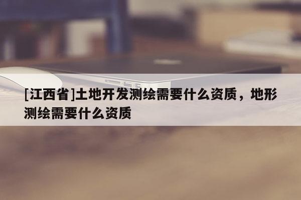 [江西省]土地开发测绘需要什么资质，地形测绘需要什么资质