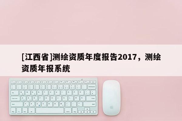 [江西省]测绘资质年度报告2017，测绘资质年报系统
