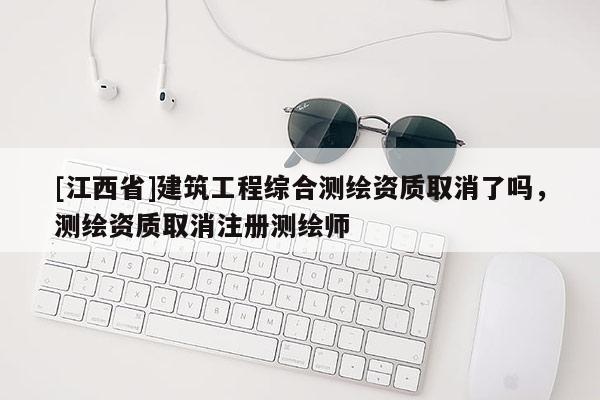 [江西省]建筑工程综合测绘资质取消了吗，测绘资质取消注册测绘师