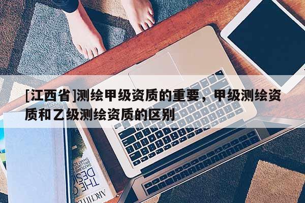 [江西省]测绘甲级资质的重要，甲级测绘资质和乙级测绘资质的区别
