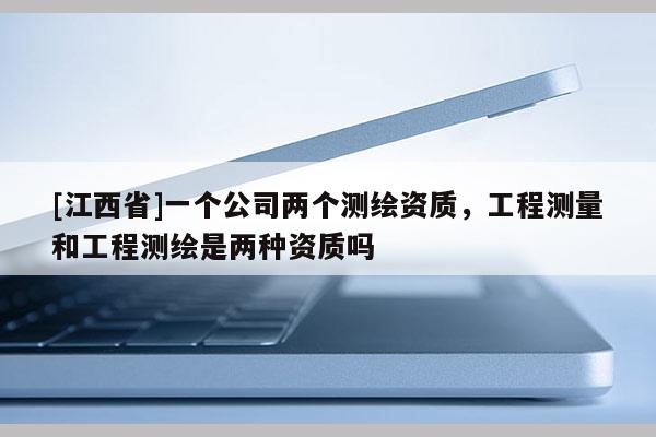 [江西省]一个公司两个测绘资质，工程测量和工程测绘是两种资质吗