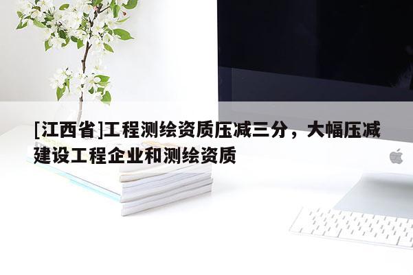 [江西省]工程测绘资质压减三分，大幅压减建设工程企业和测绘资质