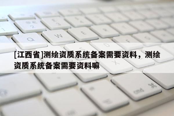 [江西省]测绘资质系统备案需要资料，测绘资质系统备案需要资料嘛