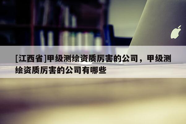 [江西省]甲级测绘资质厉害的公司，甲级测绘资质厉害的公司有哪些