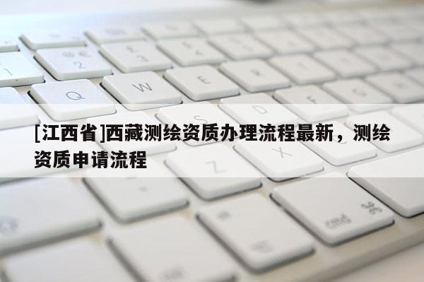 [江西省]西藏测绘资质办理流程最新，测绘资质申请流程