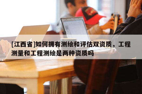 [江西省]如何拥有测绘和评估双资质，工程测量和工程测绘是两种资质吗