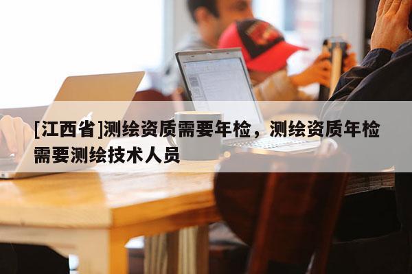 [江西省]测绘资质需要年检，测绘资质年检需要测绘技术人员