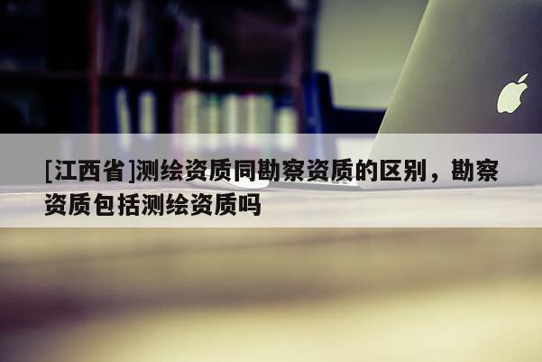 [江西省]测绘资质同勘察资质的区别，勘察资质包括测绘资质吗