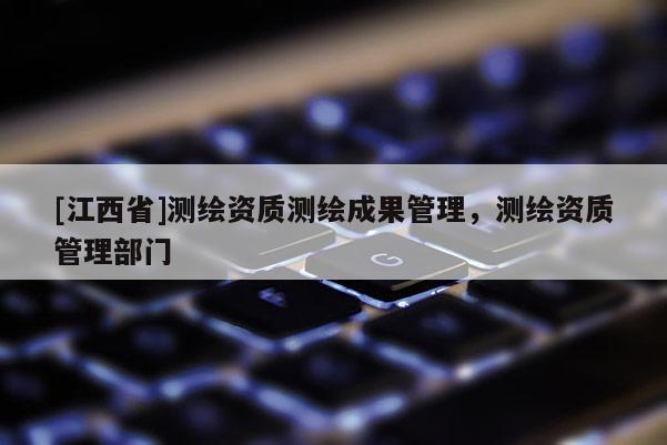 [江西省]测绘资质测绘成果管理，测绘资质管理部门