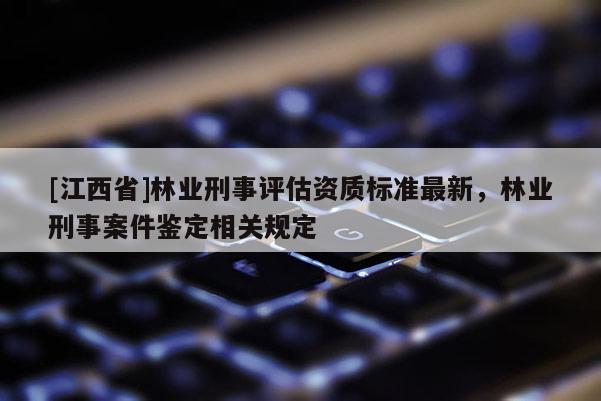 [江西省]林业刑事评估资质标准最新，林业刑事案件鉴定相关规定