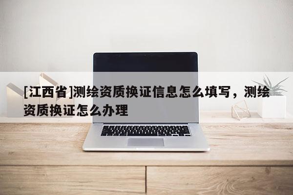 [江西省]测绘资质换证信息怎么填写，测绘资质换证怎么办理