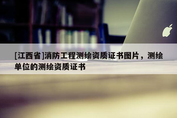 [江西省]消防工程测绘资质证书图片，测绘单位的测绘资质证书