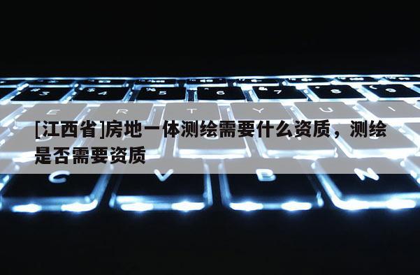 [江西省]房地一体测绘需要什么资质，测绘是否需要资质