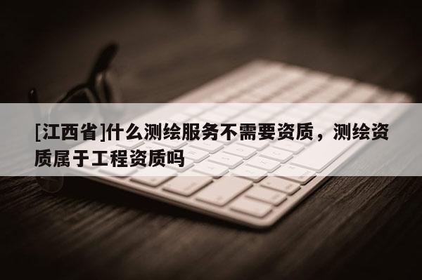[江西省]什么测绘服务不需要资质，测绘资质属于工程资质吗