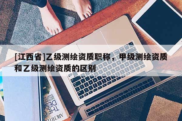 [江西省]乙级测绘资质职称，甲级测绘资质和乙级测绘资质的区别