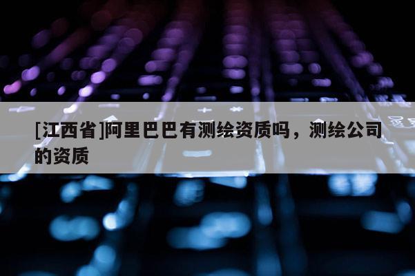 [江西省]阿里巴巴有测绘资质吗，测绘公司的资质