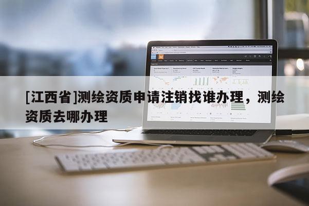 [江西省]测绘资质申请注销找谁办理，测绘资质去哪办理