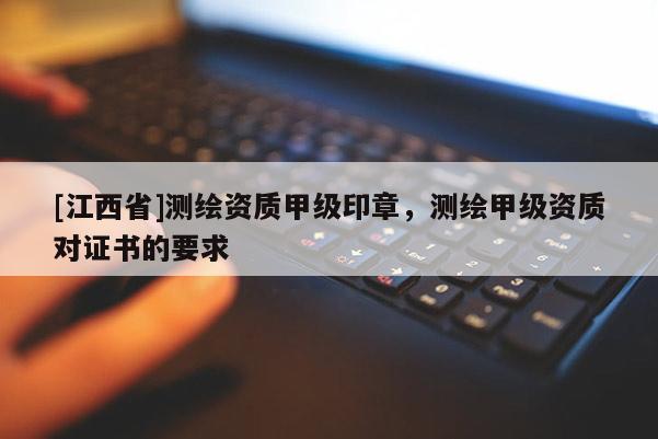 [江西省]测绘资质甲级印章，测绘甲级资质对证书的要求